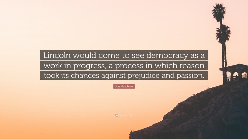 Jon Meacham Quote: “Lincoln would come to see democracy as a work in progress, a process in which reason took its chances against prejudice and passion.”