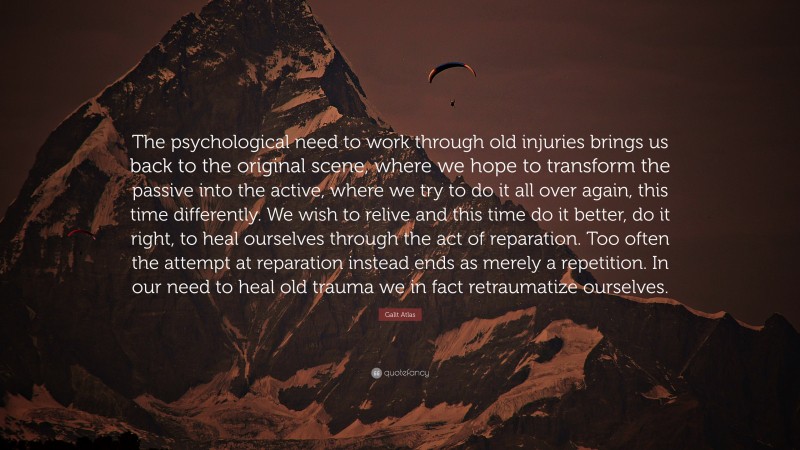 Galit Atlas Quote: “The psychological need to work through old injuries brings us back to the original scene, where we hope to transform the passive into the active, where we try to do it all over again, this time differently. We wish to relive and this time do it better, do it right, to heal ourselves through the act of reparation. Too often the attempt at reparation instead ends as merely a repetition. In our need to heal old trauma we in fact retraumatize ourselves.”