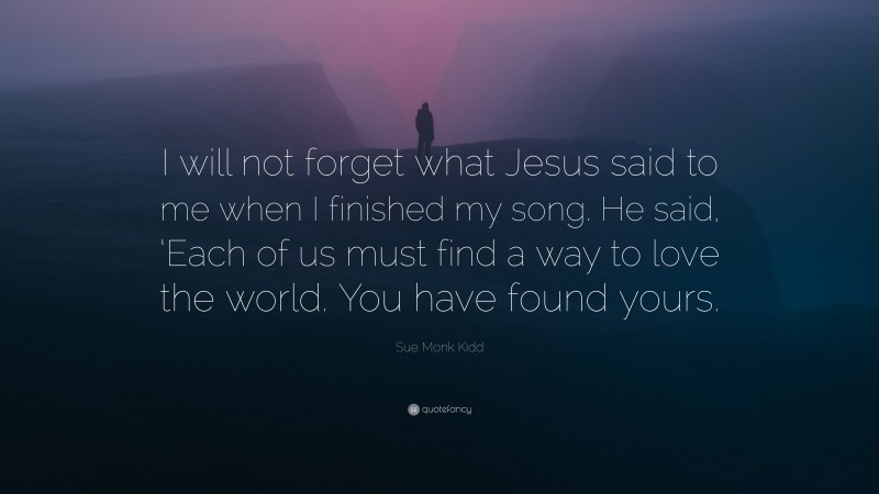 Sue Monk Kidd Quote: “I will not forget what Jesus said to me when I finished my song. He said, ‘Each of us must find a way to love the world. You have found yours.”