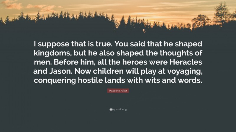 Madeline Miller Quote: “I suppose that is true. You said that he shaped kingdoms, but he also shaped the thoughts of men. Before him, all the heroes were Heracles and Jason. Now children will play at voyaging, conquering hostile lands with wits and words.”