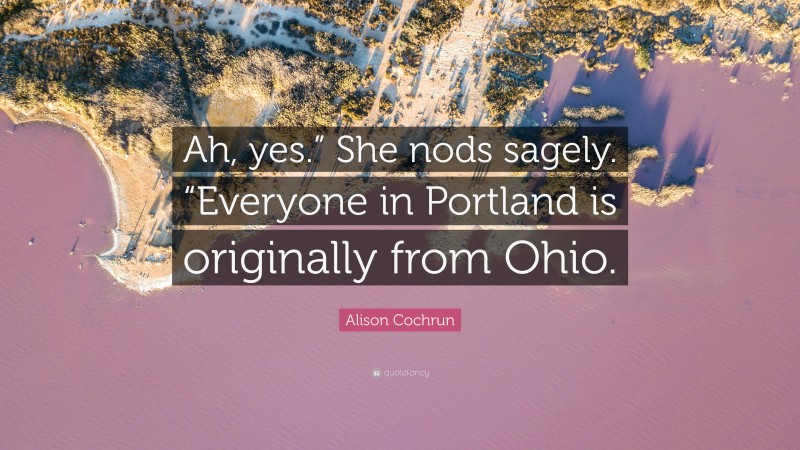 Alison Cochrun Quote: “Ah, yes.” She nods sagely. “Everyone in Portland is originally from Ohio.”