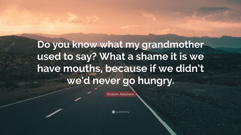 Sholom Aleichem Quote: “Do you know what my grandmother used to say? What a shame it is we have mouths, because if we didn’t we’d never go hungry.”