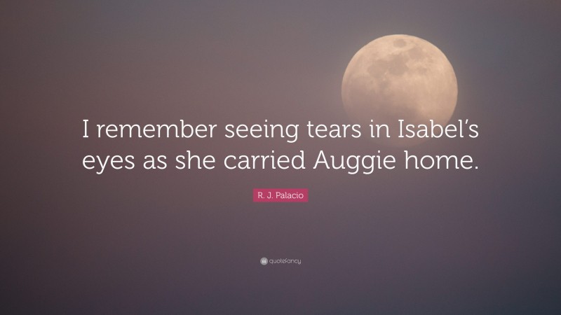 R. J. Palacio Quote: “I remember seeing tears in Isabel’s eyes as she carried Auggie home.”