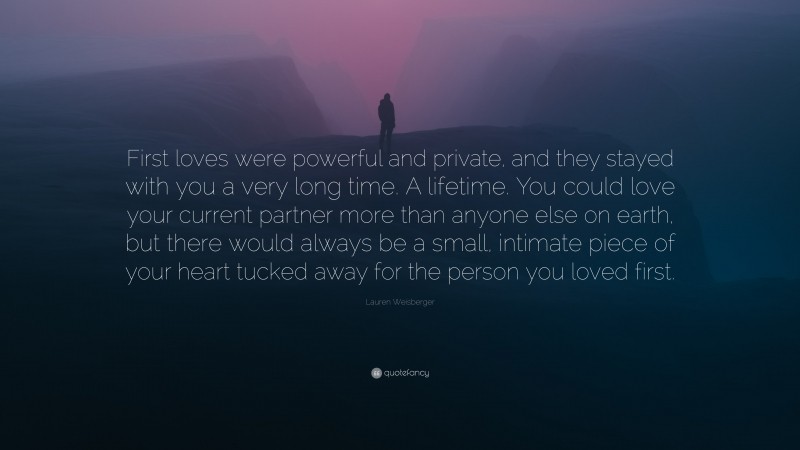 Lauren Weisberger Quote: “First loves were powerful and private, and they stayed with you a very long time. A lifetime. You could love your current partner more than anyone else on earth, but there would always be a small, intimate piece of your heart tucked away for the person you loved first.”