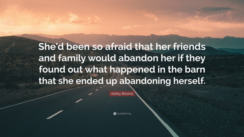 Ashley Blooms Quote: “She’d been so afraid that her friends and family would abandon her if they found out what happened in the barn that she ended up abandoning herself.”