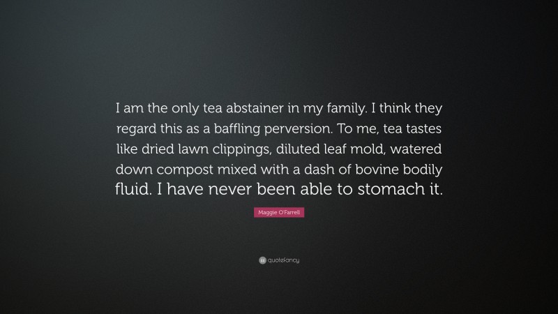 Maggie O'Farrell Quote: “I am the only tea abstainer in my family. I think they regard this as a baffling perversion. To me, tea tastes like dried lawn clippings, diluted leaf mold, watered down compost mixed with a dash of bovine bodily fluid. I have never been able to stomach it.”