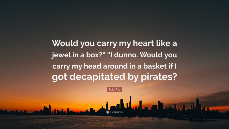 M.L. Rio Quote: “Would you carry my heart like a jewel in a box?” “I dunno. Would you carry my head around in a basket if I got decapitated by pirates?”