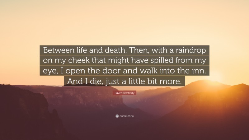 Raven Kennedy Quote: “Between life and death. Then, with a raindrop on my cheek that might have spilled from my eye, I open the door and walk into the inn. And I die, just a little bit more.”