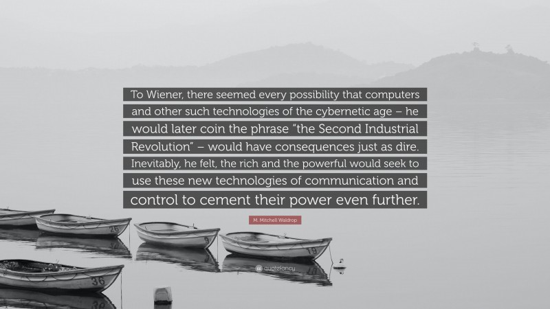 M. Mitchell Waldrop Quote: “To Wiener, there seemed every possibility that computers and other such technologies of the cybernetic age – he would later coin the phrase “the Second Industrial Revolution” – would have consequences just as dire. Inevitably, he felt, the rich and the powerful would seek to use these new technologies of communication and control to cement their power even further.”