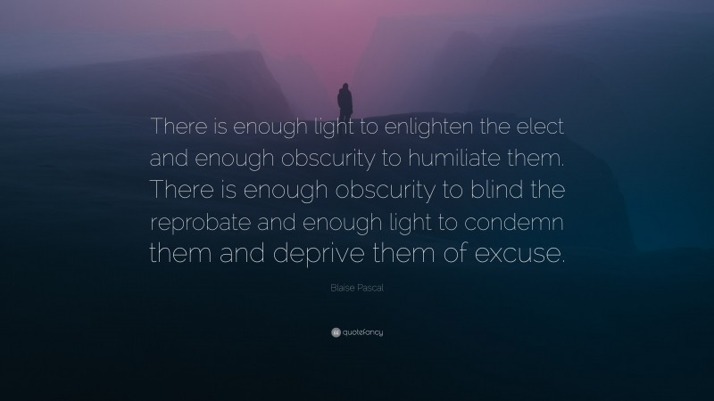 Blaise Pascal Quote: “There is enough light to enlighten the elect and enough obscurity to humiliate them. There is enough obscurity to blind the reprobate and enough light to condemn them and deprive them of excuse.”