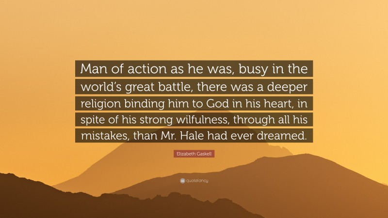 Elizabeth Gaskell Quote: “Man of action as he was, busy in the world’s great battle, there was a deeper religion binding him to God in his heart, in spite of his strong wilfulness, through all his mistakes, than Mr. Hale had ever dreamed.”