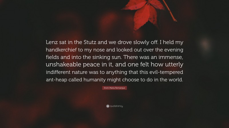 Erich Maria Remarque Quote: “Lenz sat in the Stutz and we drove slowly off. I held my handkerchief to my nose and looked out over the evening fields and into the sinking sun. There was an immense, unshakeable peace in it, and one felt how utterly indifferent nature was to anything that this evil-tempered ant-heap called humanity might choose to do in the world.”