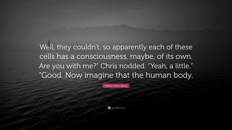 William Peter Blatty Quote: “Well, they couldn’t, so apparently each of these cells has a consciousness, maybe, of its own. Are you with me?” Chris nodded. “Yeah, a little.” “Good. Now imagine that the human body.”