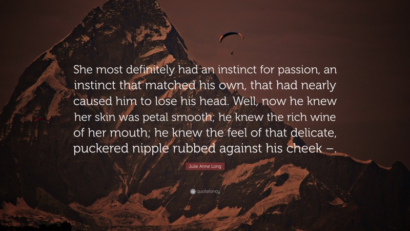 Julie Anne Long Quote: “She most definitely had an instinct for passion, an instinct that matched his own, that had nearly caused him to lose his head. Well, now he knew her skin was petal smooth; he knew the rich wine of her mouth; he knew the feel of that delicate, puckered nipple rubbed against his cheek –.”