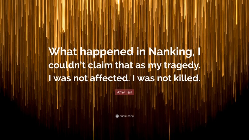 Amy Tan Quote: “What happened in Nanking, I couldn’t claim that as my tragedy. I was not affected. I was not killed.”