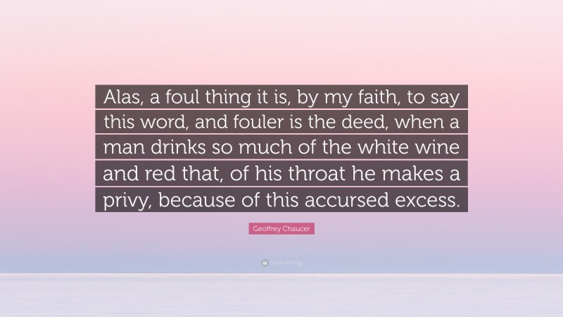 Geoffrey Chaucer Quote: “Alas, a foul thing it is, by my faith, to say this word, and fouler is the deed, when a man drinks so much of the white wine and red that, of his throat he makes a privy, because of this accursed excess.”