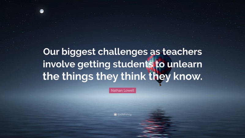 Nathan Lowell Quote: “Our biggest challenges as teachers involve getting students to unlearn the things they think they know.”