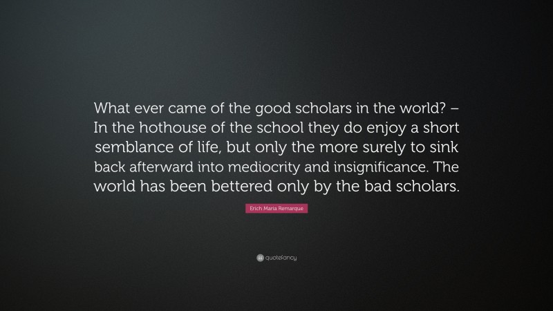 Erich Maria Remarque Quote: “What ever came of the good scholars in the world? – In the hothouse of the school they do enjoy a short semblance of life, but only the more surely to sink back afterward into mediocrity and insignificance. The world has been bettered only by the bad scholars.”