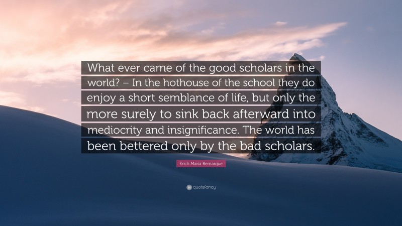 Erich Maria Remarque Quote: “What ever came of the good scholars in the world? – In the hothouse of the school they do enjoy a short semblance of life, but only the more surely to sink back afterward into mediocrity and insignificance. The world has been bettered only by the bad scholars.”