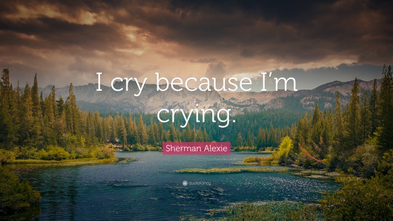 Sherman Alexie Quote: “I cry because I’m crying.”