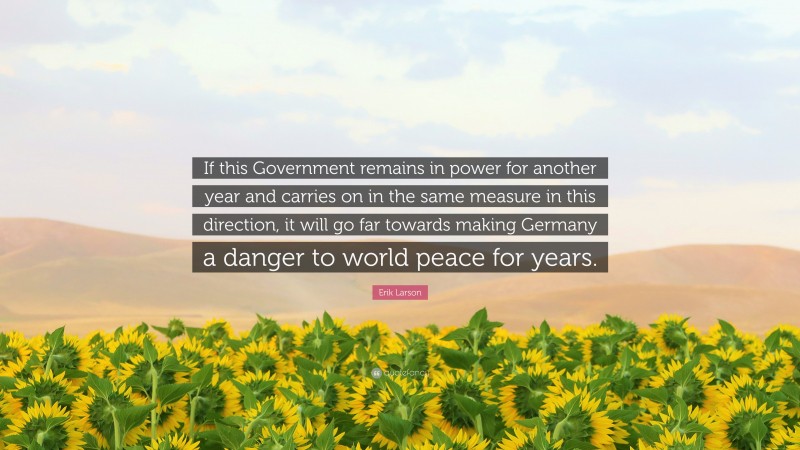 Erik Larson Quote: “If this Government remains in power for another year and carries on in the same measure in this direction, it will go far towards making Germany a danger to world peace for years.”