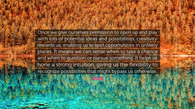 Tara Swart Quote: “Once we give ourselves permission to open up and play with lots of potential ideas and possibilities, creativity rewards us, enabling us to spot opportunities in unlikely places. It means we can sense when to take a chance and when to question or pursue something. It helps us hone a strong intuition, giving us the flexibility to recognize possibilities that might bypass us otherwise.”