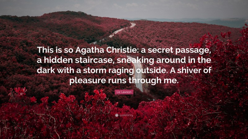 Liz Lawson Quote: “This is so Agatha Christie: a secret passage, a hidden staircase, sneaking around in the dark with a storm raging outside. A shiver of pleasure runs through me.”