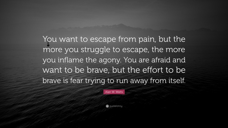 Alan W. Watts Quote: “You want to escape from pain, but the more you struggle to escape, the more you inflame the agony. You are afraid and want to be brave, but the effort to be brave is fear trying to run away from itself.”