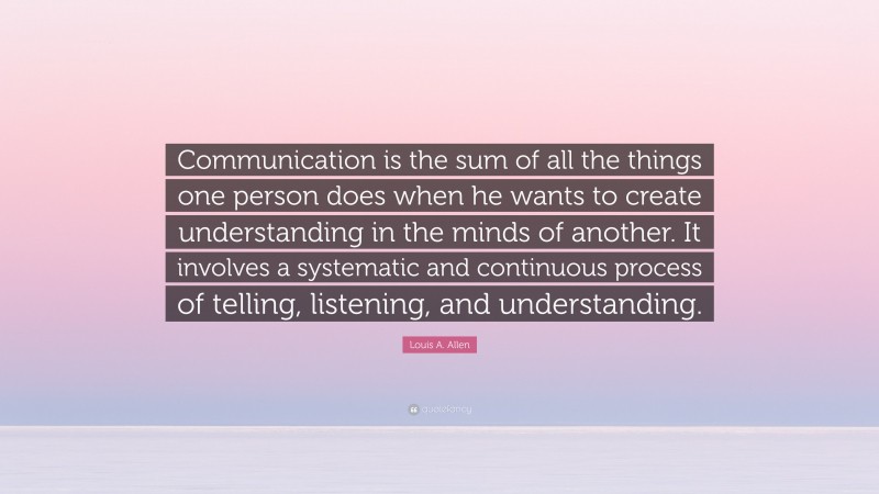 Louis A. Allen Quote: “Communication is the sum of all the things one person does when he wants to create understanding in the minds of another. It involves a systematic and continuous process of telling, listening, and understanding.”
