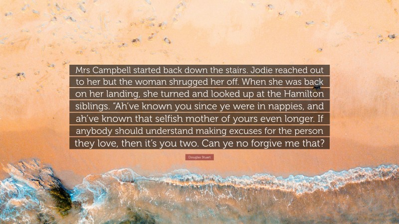 Douglas Stuart Quote: “Mrs Campbell started back down the stairs. Jodie reached out to her but the woman shrugged her off. When she was back on her landing, she turned and looked up at the Hamilton siblings. “Ah’ve known you since ye were in nappies, and ah’ve known that selfish mother of yours even longer. If anybody should understand making excuses for the person they love, then it’s you two. Can ye no forgive me that?”