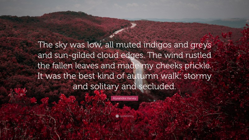 Alyxandra Harvey Quote: “The sky was low, all muted indigos and greys and sun-gilded cloud edges. The wind rustled the fallen leaves and made my cheeks prickle. It was the best kind of autumn walk: stormy and solitary and secluded.”