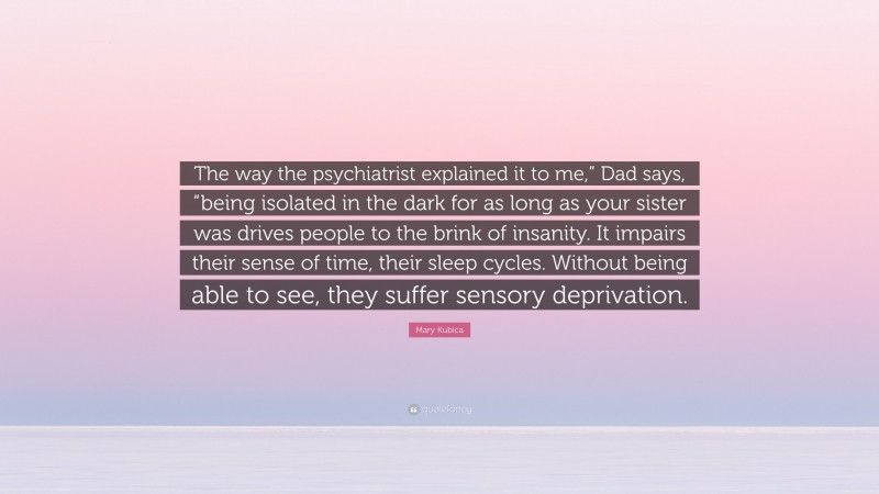 Mary Kubica Quote: “The way the psychiatrist explained it to me,” Dad says, “being isolated in the dark for as long as your sister was drives people to the brink of insanity. It impairs their sense of time, their sleep cycles. Without being able to see, they suffer sensory deprivation.”