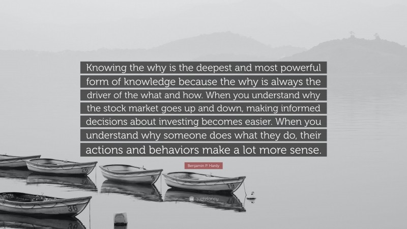 Benjamin P. Hardy Quote: “Knowing the why is the deepest and most powerful form of knowledge because the why is always the driver of the what and how. When you understand why the stock market goes up and down, making informed decisions about investing becomes easier. When you understand why someone does what they do, their actions and behaviors make a lot more sense.”