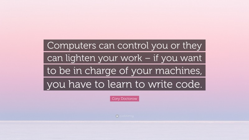 Cory Doctorow Quote: “Computers can control you or they can lighten your work – if you want to be in charge of your machines, you have to learn to write code.”