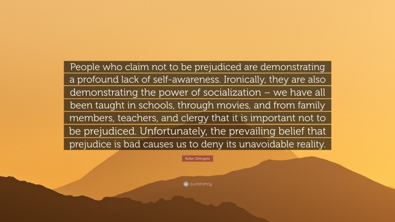 Robin DiAngelo Quote: “People who claim not to be prejudiced are demonstrating a profound lack of self-awareness. Ironically, they are also demonstrating the power of socialization – we have all been taught in schools, through movies, and from family members, teachers, and clergy that it is important not to be prejudiced. Unfortunately, the prevailing belief that prejudice is bad causes us to deny its unavoidable reality.”