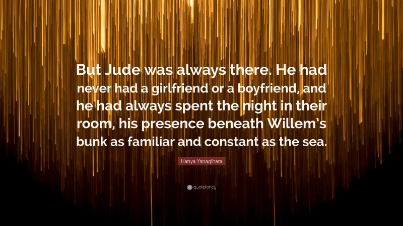 Hanya Yanagihara Quote: “But Jude was always there. He had never had a girlfriend or a boyfriend, and he had always spent the night in their room, his presence beneath Willem’s bunk as familiar and constant as the sea.”