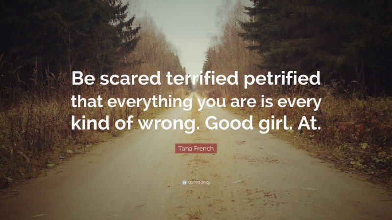 Tana French Quote: “Be scared terrified petrified that everything you are is every kind of wrong. Good girl. At.”