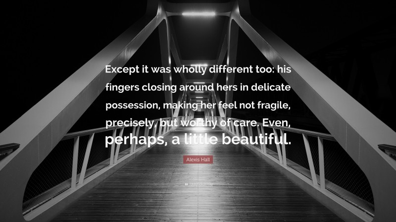 Alexis Hall Quote: “Except it was wholly different too: his fingers closing around hers in delicate possession, making her feel not fragile, precisely, but worthy of care. Even, perhaps, a little beautiful.”