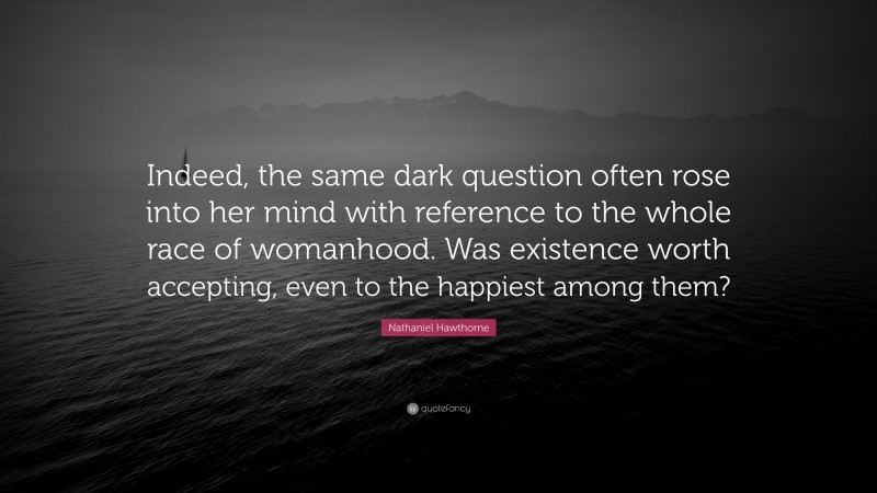 Nathaniel Hawthorne Quote: “Indeed, the same dark question often rose into her mind with reference to the whole race of womanhood. Was existence worth accepting, even to the happiest among them?”