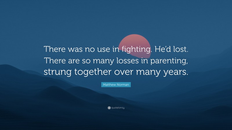 Matthew Norman Quote: “There was no use in fighting. He’d lost. There are so many losses in parenting, strung together over many years.”