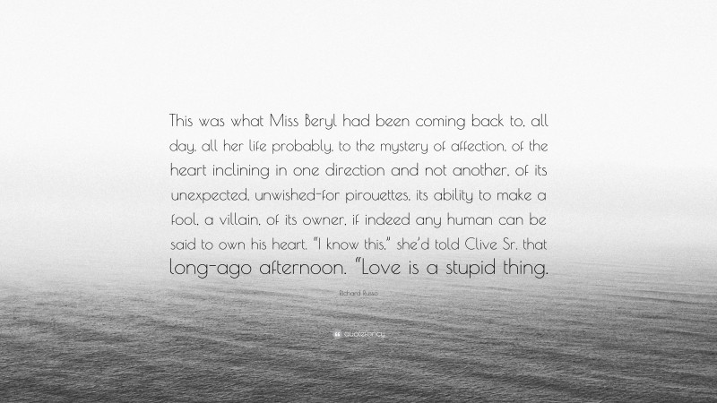 Richard Russo Quote: “This was what Miss Beryl had been coming back to, all day, all her life probably, to the mystery of affection, of the heart inclining in one direction and not another, of its unexpected, unwished-for pirouettes, its ability to make a fool, a villain, of its owner, if indeed any human can be said to own his heart. “I know this,” she’d told Clive Sr. that long-ago afternoon. “Love is a stupid thing.”