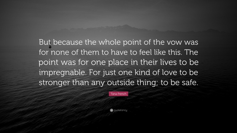 Tana French Quote: “But because the whole point of the vow was for none of them to have to feel like this. The point was for one place in their lives to be impregnable. For just one kind of love to be stronger than any outside thing; to be safe.”