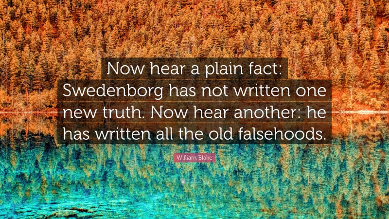 William Blake Quote: “Now hear a plain fact: Swedenborg has not written one new truth. Now hear another: he has written all the old falsehoods.”