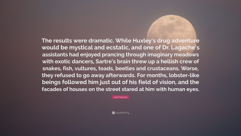 Sarah Bakewell Quote: “The results were dramatic. While Huxley’s drug adventure would be mystical and ecstatic, and one of Dr. Lagache’s assistants had enjoyed prancing through imaginary meadows with exotic dancers, Sartre’s brain threw up a hellish crew of snakes, fish, vultures, toads, beetles and crustaceans. Worse, they refused to go away afterwards. For months, lobster-like beings followed him just out of his field of vision, and the facades of houses on the street stared at him with human eyes.”