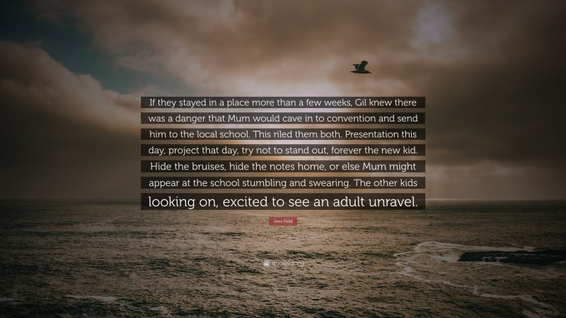 Jess Kidd Quote: “If they stayed in a place more than a few weeks, Gil knew there was a danger that Mum would cave in to convention and send him to the local school. This riled them both. Presentation this day, project that day, try not to stand out, forever the new kid. Hide the bruises, hide the notes home, or else Mum might appear at the school stumbling and swearing. The other kids looking on, excited to see an adult unravel.”