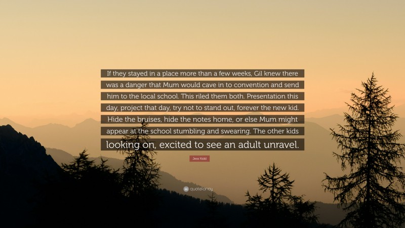 Jess Kidd Quote: “If they stayed in a place more than a few weeks, Gil knew there was a danger that Mum would cave in to convention and send him to the local school. This riled them both. Presentation this day, project that day, try not to stand out, forever the new kid. Hide the bruises, hide the notes home, or else Mum might appear at the school stumbling and swearing. The other kids looking on, excited to see an adult unravel.”