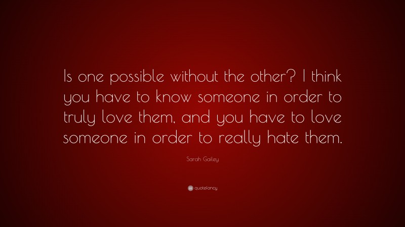 Sarah Gailey Quote: “Is one possible without the other? I think you have to know someone in order to truly love them, and you have to love someone in order to really hate them.”