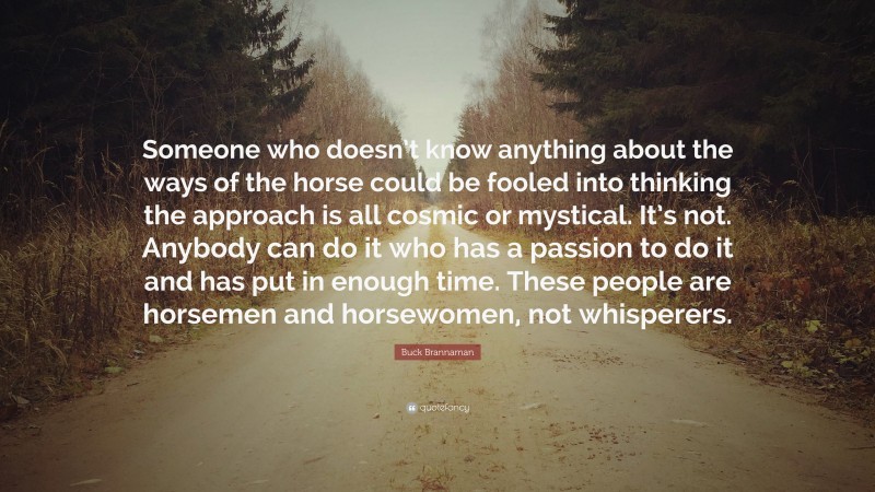 Buck Brannaman Quote: “Someone who doesn’t know anything about the ways of the horse could be fooled into thinking the approach is all cosmic or mystical. It’s not. Anybody can do it who has a passion to do it and has put in enough time. These people are horsemen and horsewomen, not whisperers.”