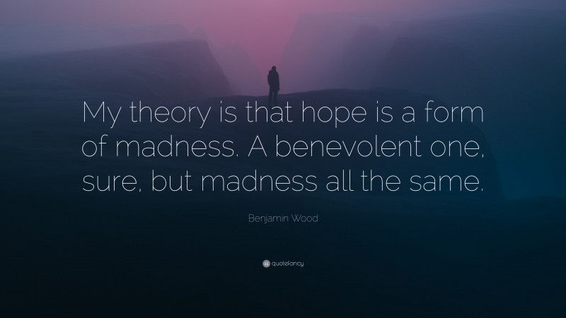 Benjamin Wood Quote: “My theory is that hope is a form of madness. A benevolent one, sure, but madness all the same.”