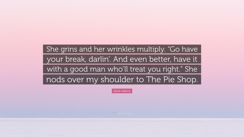 Sarah Adams Quote: “She grins and her wrinkles multiply. “Go have your break, darlin’. And even better, have it with a good man who’ll treat you right.” She nods over my shoulder to The Pie Shop.”